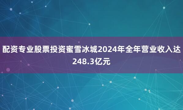 配资专业股票投资蜜雪冰城2024年全年营业收入达248.3亿元