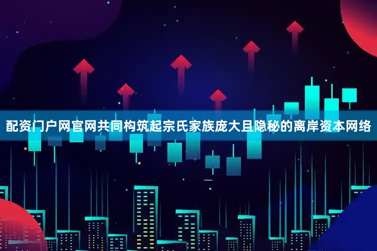 配资门户网官网共同构筑起宗氏家族庞大且隐秘的离岸资本网络
