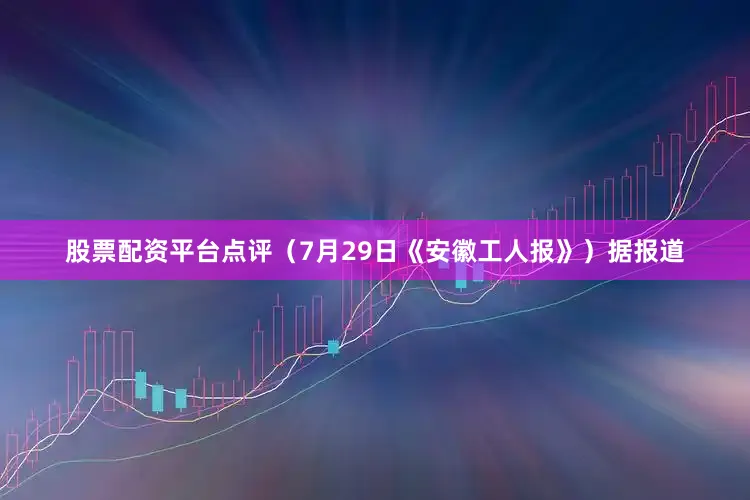 股票配资平台点评（7月29日《安徽工人报》）据报道