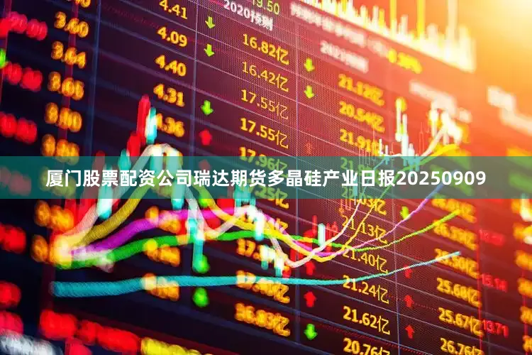 厦门股票配资公司瑞达期货多晶硅产业日报20250909