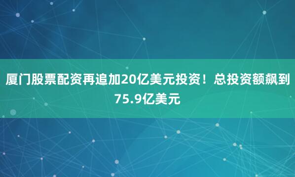 厦门股票配资再追加20亿美元投资！总投资额飙到75.9亿美元